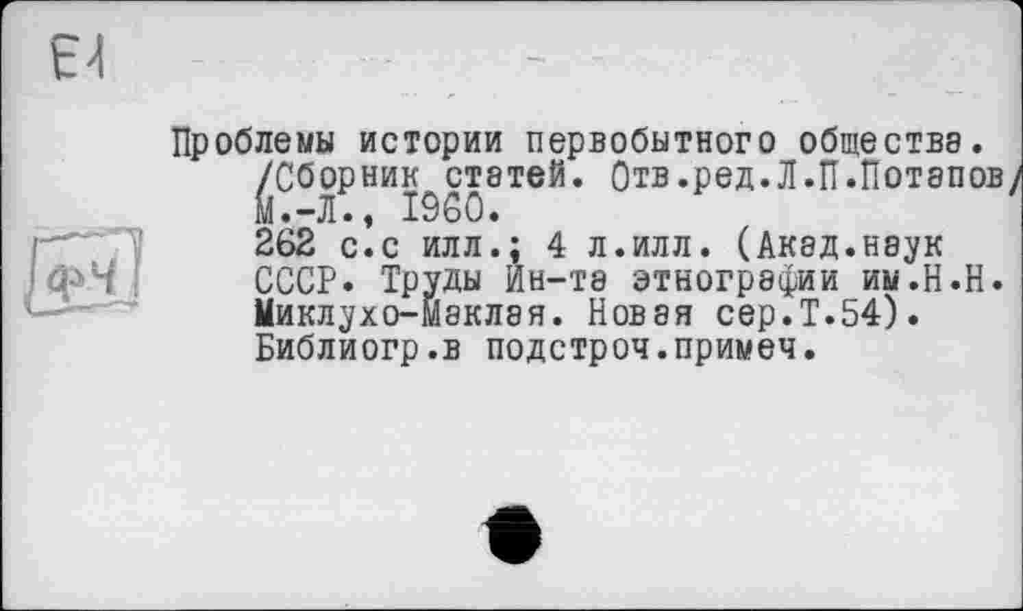 ﻿Проблемы истории первобытного общества. /Сборник статей. Отв.ред.Л.П.Потапов/ м.-Л., I960.
262 с.с илл.; 4 л.илл. (Акад.наук СССР. Труды Ин-Т8 этнографии им.Н.Н. Миклухо-Маклая. Новая сер.Т.54). Библиогр.в подстроч.примеч.